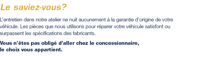 L'entretien dans notre atelier ne nuit aucunement à la garantie d'origine de votre véhicule. Les pièces que nous utilisons pour réparer votre véhicule satisfont ou surpassent les spécifications des fabricants.Vous n'êtes pas obligé d'aller chez le concessionnaire, le choix vous appartient.